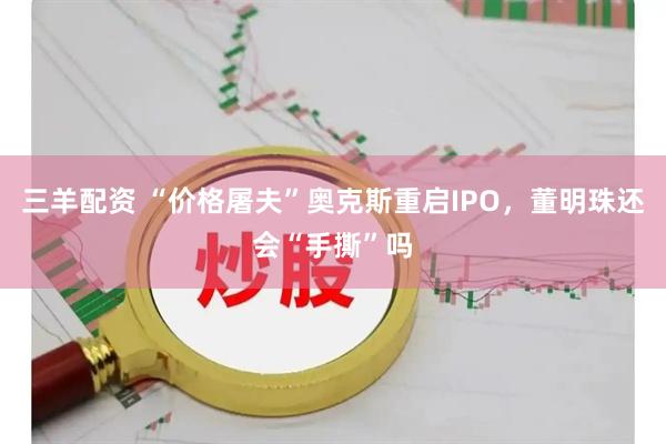 三羊配资 “价格屠夫”奥克斯重启IPO，董明珠还会“手撕”吗