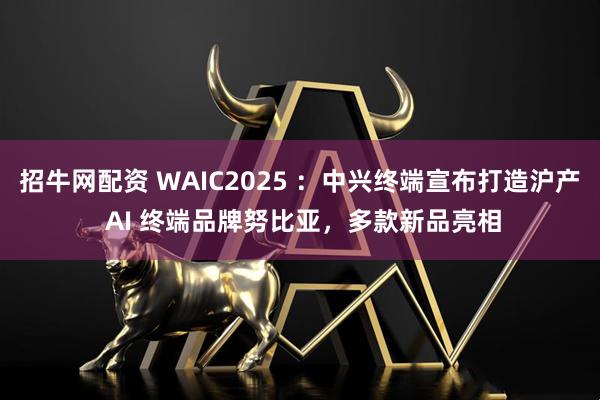 招牛网配资 WAIC2025 ：中兴终端宣布打造沪产 AI 终端品牌努比亚，多款新品亮相
