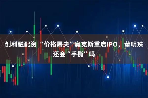创利融配资 “价格屠夫”奥克斯重启IPO，董明珠还会“手撕”吗