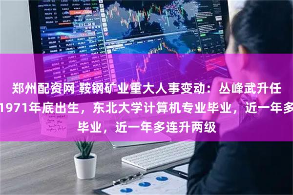 郑州配资网 鞍钢矿业重大人事变动：丛峰武升任董事长，1971年底出生，东北大学计算机专业毕业，近一年多连升两级