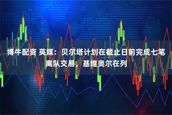 博牛配资 英媒：贝尔塔计划在截止日前完成七笔离队交易，基维奥尔在列