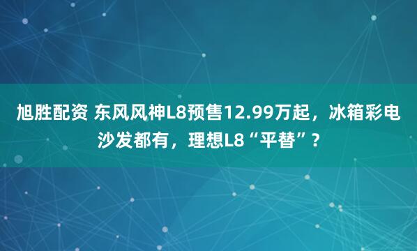 旭胜配资 东风风神L8预售12.99万起，冰箱彩电沙发都有，理想L8“平替”？