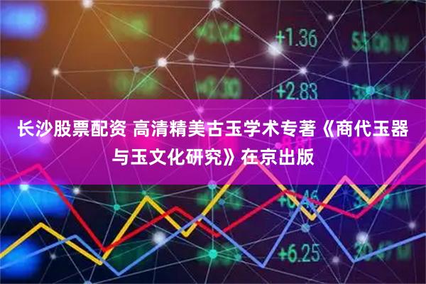 长沙股票配资 高清精美古玉学术专著《商代玉器与玉文化研究》在京出版