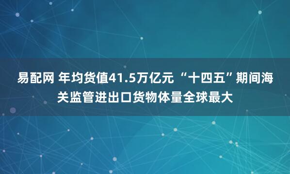 易配网 年均货值41.5万亿元 “十四五”期间海关监管进出口货物体量全球最大