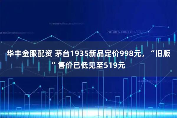 华丰金服配资 茅台1935新品定价998元，“旧版”售价已低见至519元