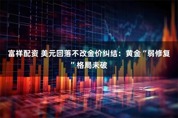 富祥配资 美元回落不改金价纠结：黄金“弱修复”格局未破