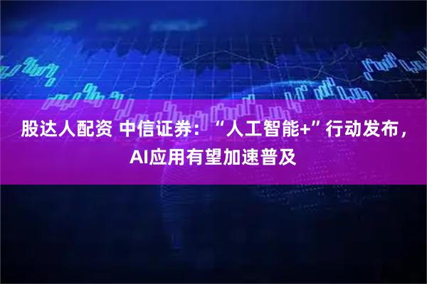 股达人配资 中信证券：“人工智能+”行动发布，AI应用有望加速普及