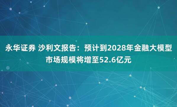永华证券 沙利文报告：预计到2028年金融大模型市场规模将增至52.6亿元