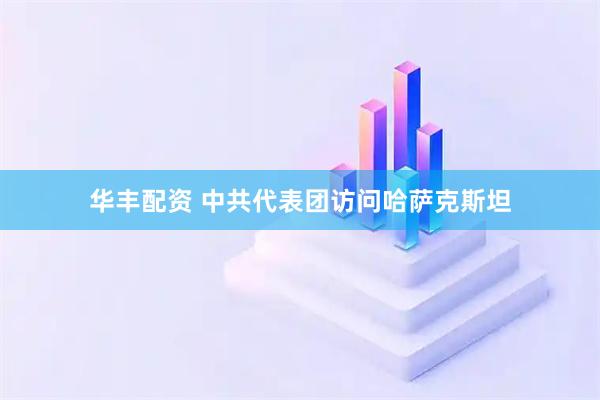 华丰配资 中共代表团访问哈萨克斯坦