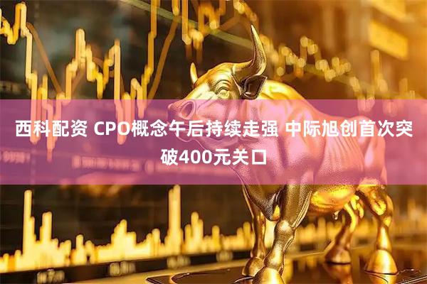 西科配资 CPO概念午后持续走强 中际旭创首次突破400元关口
