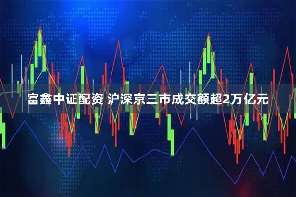 富鑫中证配资 沪深京三市成交额超2万亿元