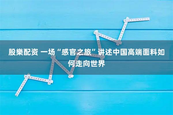 股樂配资 一场“感官之旅”讲述中国高端面料如何走向世界