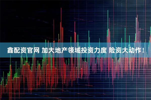 鑫配资官网 加大地产领域投资力度 险资大动作!