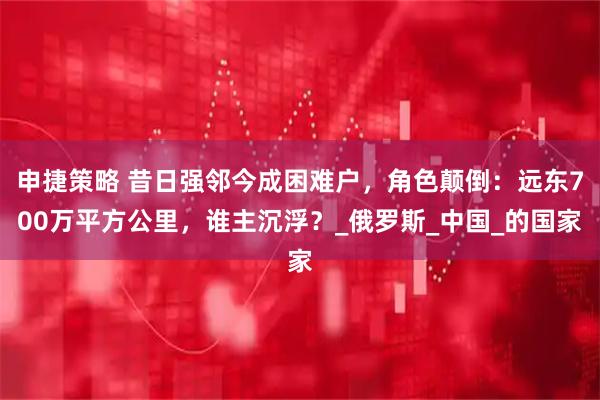 申捷策略 昔日强邻今成困难户,角色颠倒:远东700万平方公里,谁主沉浮?_俄罗斯_中国_的国家