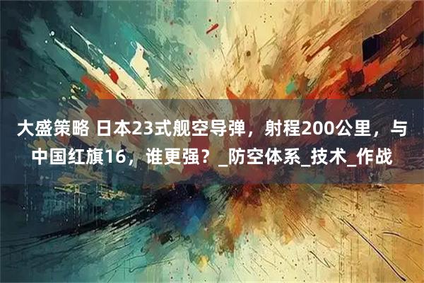 大盛策略 日本23式舰空导弹，射程200公里，与中国红旗16，谁更强？_防空体系_技术_作战