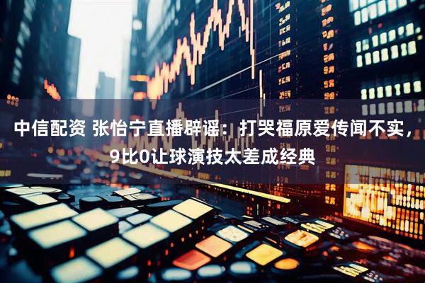 中信配资 张怡宁直播辟谣：打哭福原爱传闻不实，9比0让球演技太差成经典